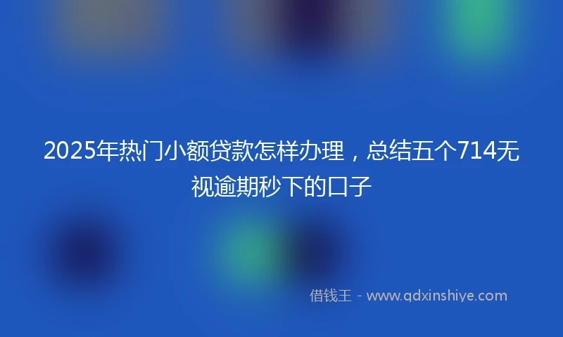2025年热门小额贷款怎样办理，总结五个714无视逾期秒下的口子