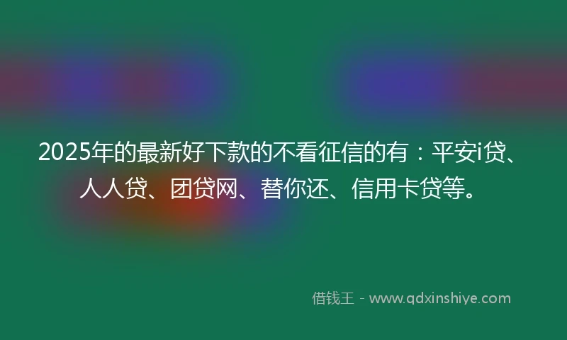 2025年的最新好下款的不看征信的有：平安i贷、人人贷、团贷网、替你还、信用卡贷等。