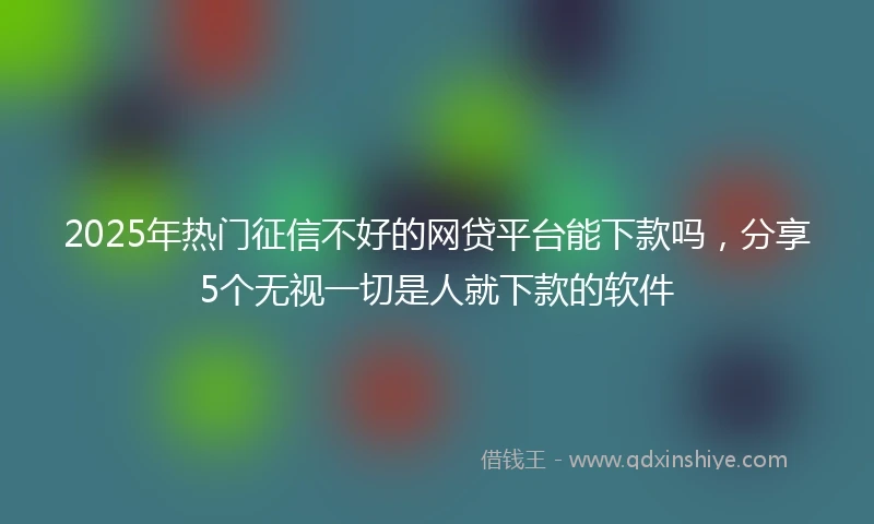 2025年热门征信不好的网贷平台能下款吗，分享5个无视一切是人就下款的软件