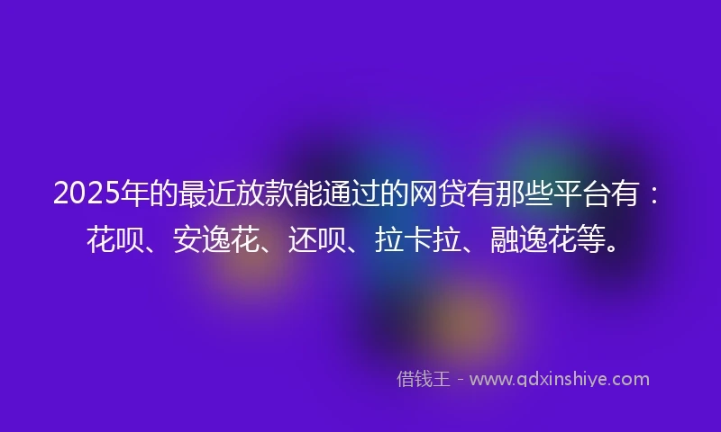 2025年的最近放款能通过的网贷有那些平台有：花呗、安逸花、还呗、拉卡拉、融逸花等。