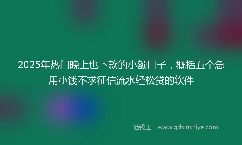 2025年热门晚上也下款的小额口子，概括五个急用小钱不求征信流水轻松贷的软件