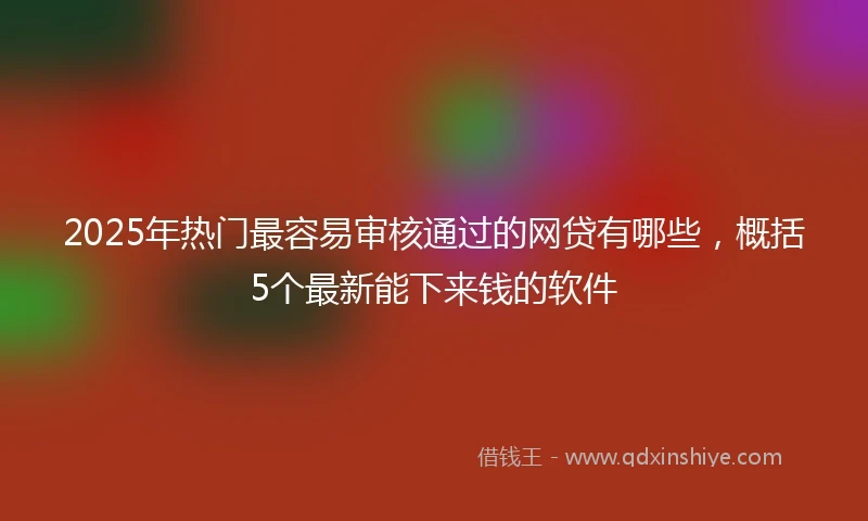 2025年热门最容易审核通过的网贷有哪些，概括5个最新能下来钱的软件