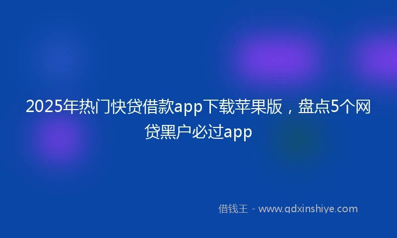 2025年热门快贷借款app下载苹果版，盘点5个网贷黑户必过app