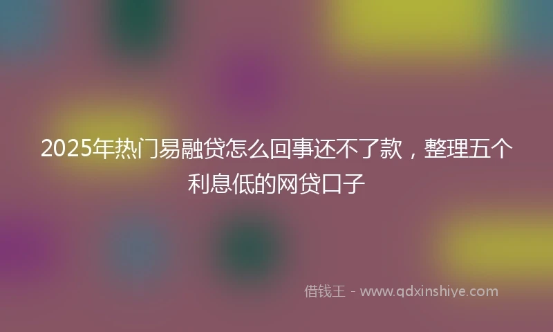 2025年热门易融贷怎么回事还不了款，整理五个利息低的网贷口子