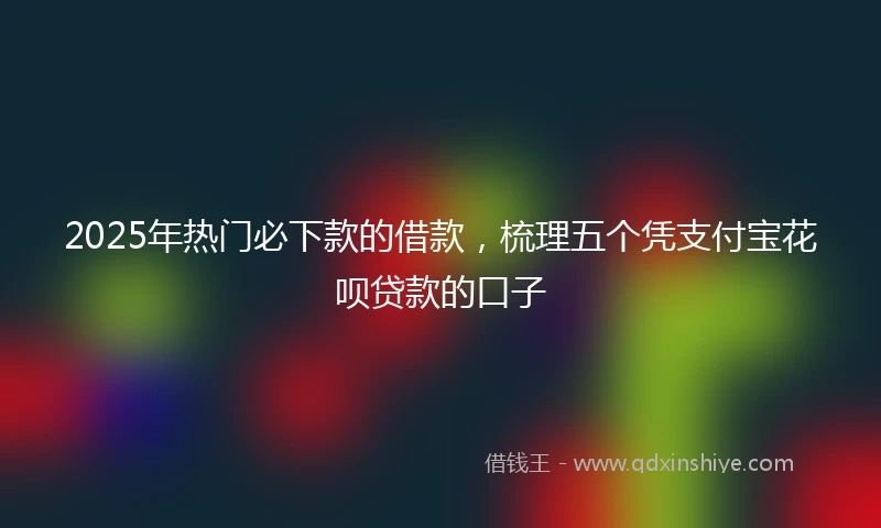2025年热门必下款的借款，梳理五个凭支付宝花呗贷款的口子
