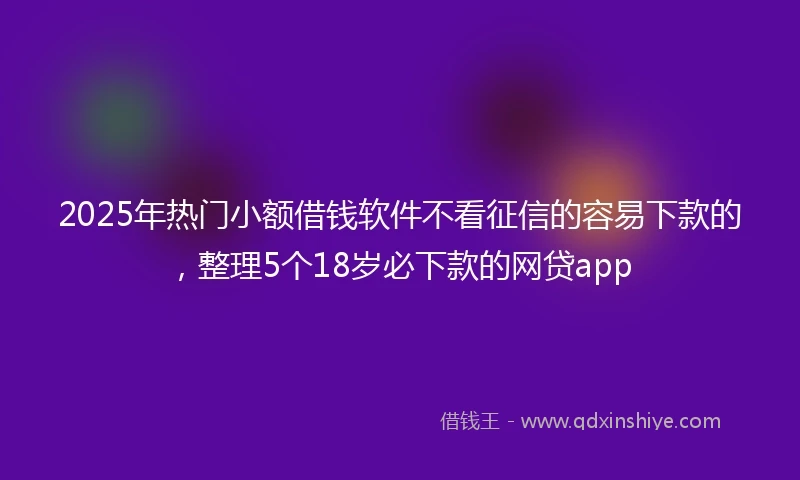 2025年热门小额借钱软件不看征信的容易下款的，整理5个18岁必下款的网贷app