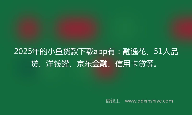 2025年的小鱼货款下载app有：融逸花、51人品贷、洋钱罐、京东金融、信用卡贷等。