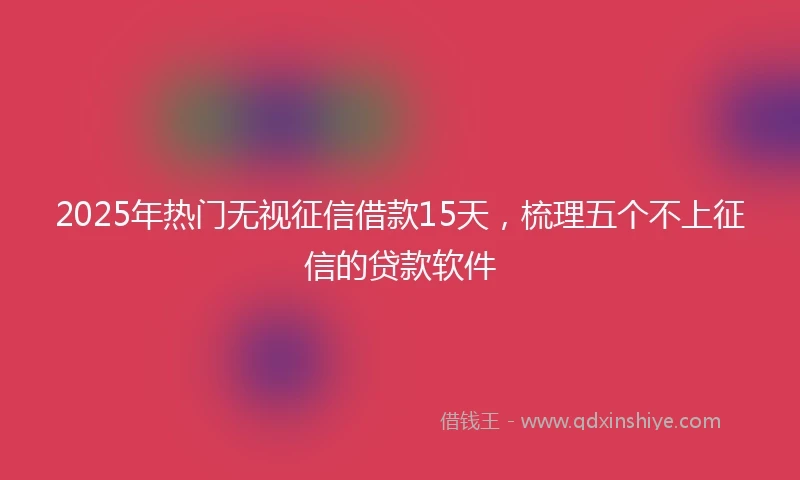 2025年热门无视征信借款15天，梳理五个不上征信的贷款软件