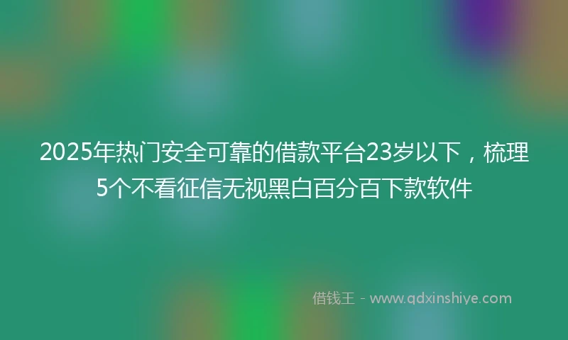 2025年热门安全可靠的借款平台23岁以下，梳理5个不看征信无视黑白百分百下款软件