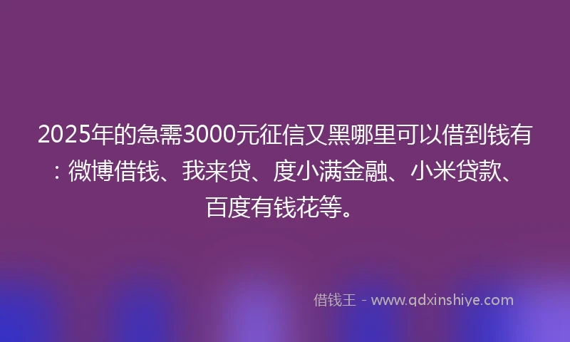 2025年的急需3000元征信又黑哪里可以借到钱有：微博借钱、我来贷、度小满金融、小米贷款、百度有钱花等。