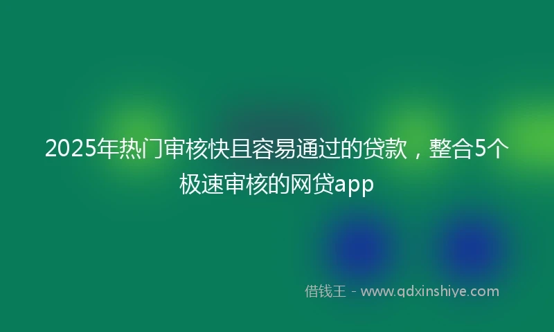 2025年热门审核快且容易通过的贷款，整合5个极速审核的网贷app