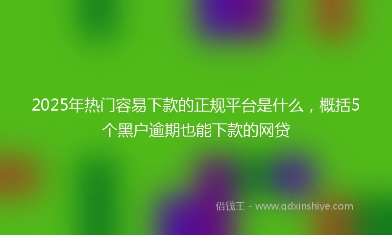 2025年热门容易下款的正规平台是什么，概括5个黑户逾期也能下款的网贷