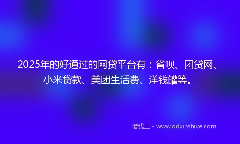 2025年的好通过的网贷平台有：省呗、团贷网、小米贷款、美团生活费、洋钱罐等。
