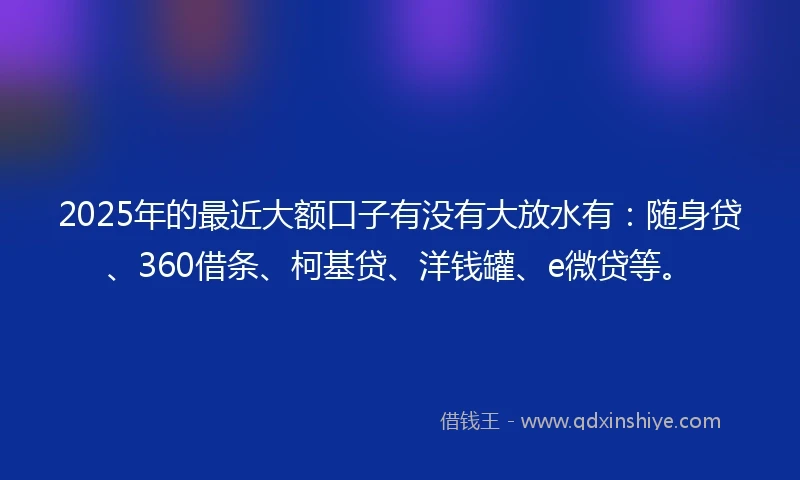 2025年的最近大额口子有没有大放水有：随身贷、360借条、柯基贷、洋钱罐、e微贷等。