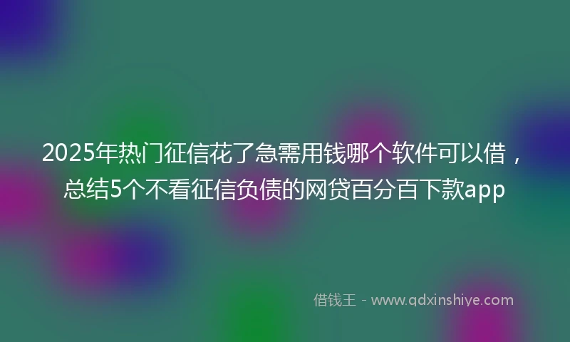 2025年热门征信花了急需用钱哪个软件可以借，总结5个不看征信负债的网贷百分百下款app