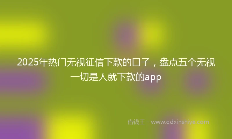 2025年热门无视征信下款的口子，盘点五个无视一切是人就下款的app