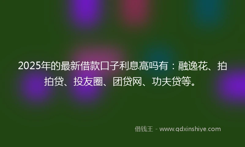 2025年的最新借款口子利息高吗有：融逸花、拍拍贷、投友圈、团贷网、功夫贷等。