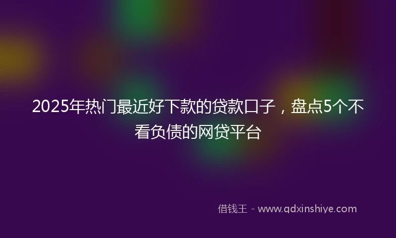 2025年热门最近好下款的贷款口子，盘点5个不看负债的网贷平台