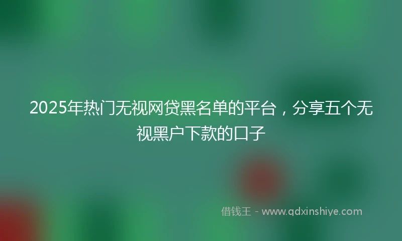2025年热门无视网贷黑名单的平台，分享五个无视黑户下款的口子
