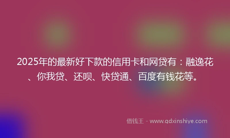 2025年的最新好下款的信用卡和网贷有：融逸花、你我贷、还呗、快贷通、百度有钱花等。