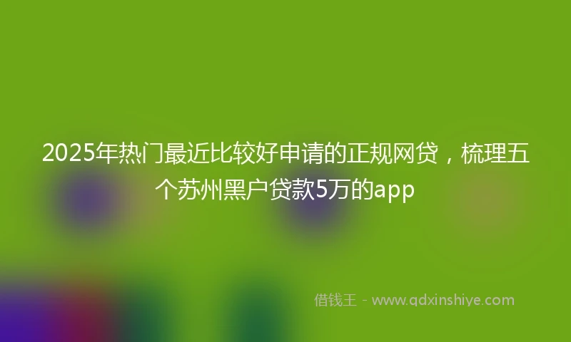 2025年热门最近比较好申请的正规网贷，梳理五个苏州黑户贷款5万的app