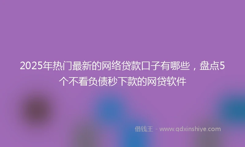 2025年热门最新的网络贷款口子有哪些，盘点5个不看负债秒下款的网贷软件