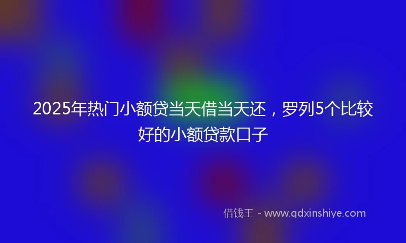 2025年热门小额贷当天借当天还，罗列5个比较好的小额贷款口子
