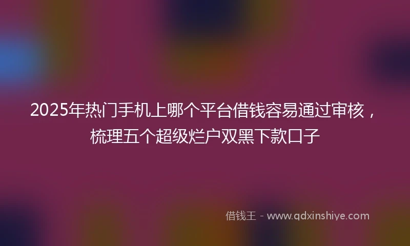 2025年热门手机上哪个平台借钱容易通过审核，梳理五个超级烂户双黑下款口子
