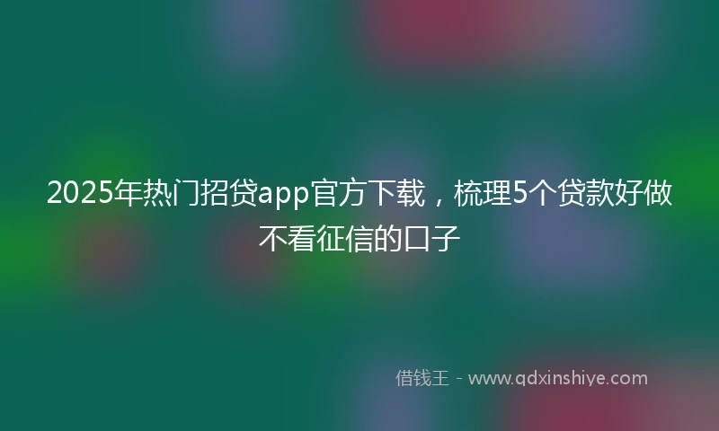 2025年热门招贷app官方下载，梳理5个贷款好做不看征信的口子