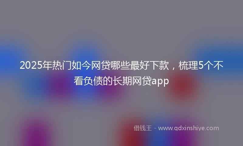 2025年热门如今网贷哪些最好下款，梳理5个不看负债的长期网贷app