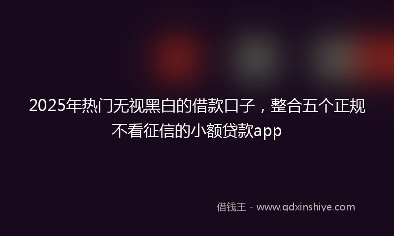 2025年热门无视黑白的借款口子，整合五个正规不看征信的小额贷款app