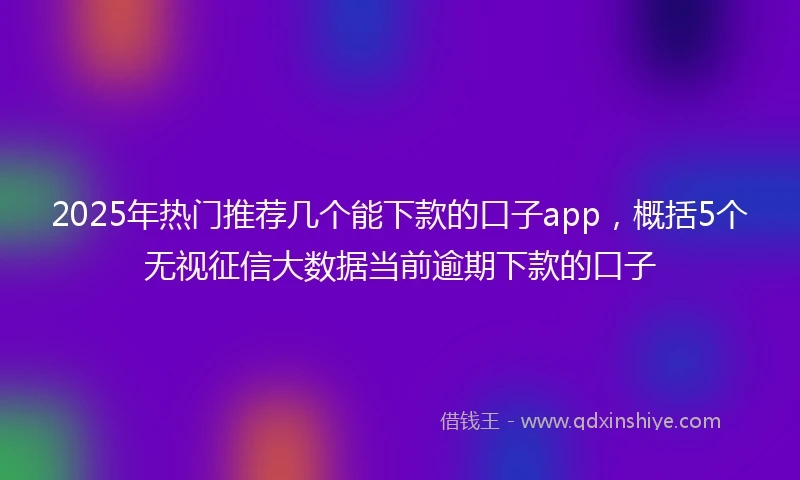 2025年热门推荐几个能下款的口子app，概括5个无视征信大数据当前逾期下款的口子