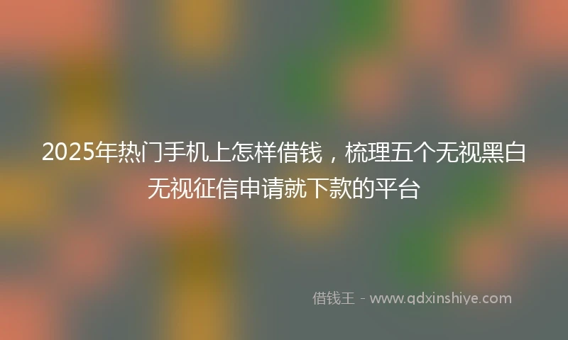 2025年热门手机上怎样借钱，梳理五个无视黑白无视征信申请就下款的平台