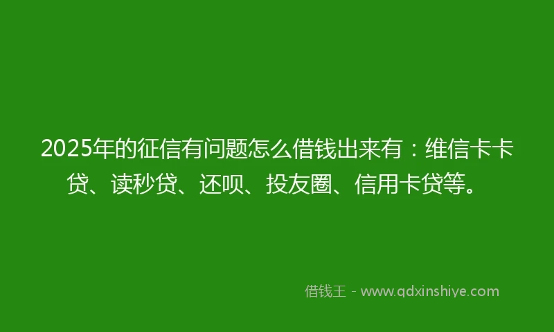2025年的征信有问题怎么借钱出来有：维信卡卡贷、读秒贷、还呗、投友圈、信用卡贷等。