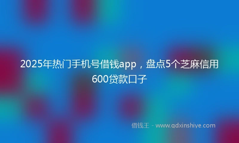 2025年热门手机号借钱app，盘点5个芝麻信用600贷款口子