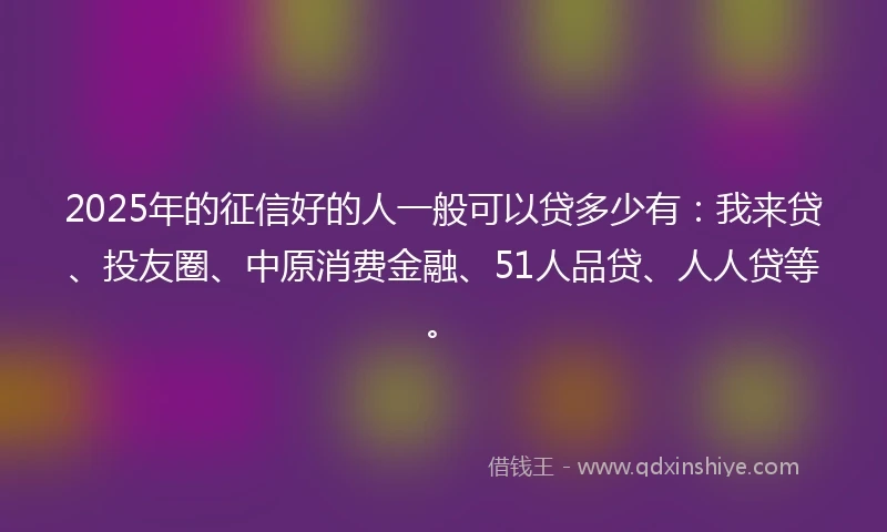 2025年的征信好的人一般可以贷多少有：我来贷、投友圈、中原消费金融、51人品贷、人人贷等。