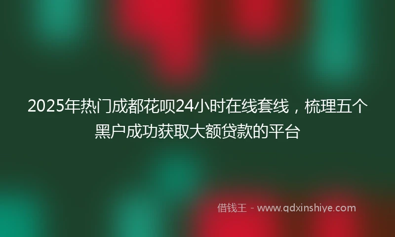 2025年热门成都花呗24小时在线套线，梳理五个黑户成功获取大额贷款的平台