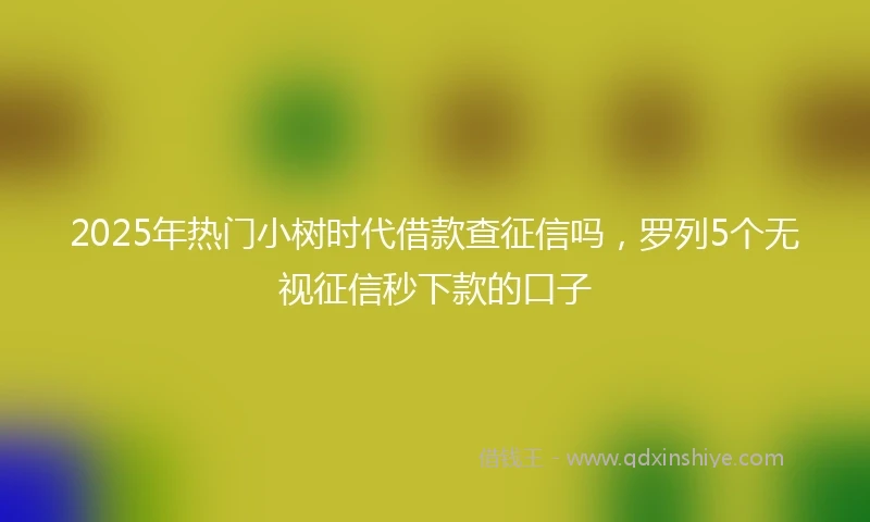 2025年热门小树时代借款查征信吗，罗列5个无视征信秒下款的口子