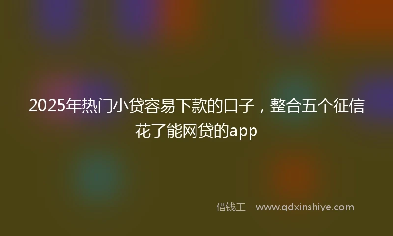 2025年热门小贷容易下款的口子，整合五个征信花了能网贷的app