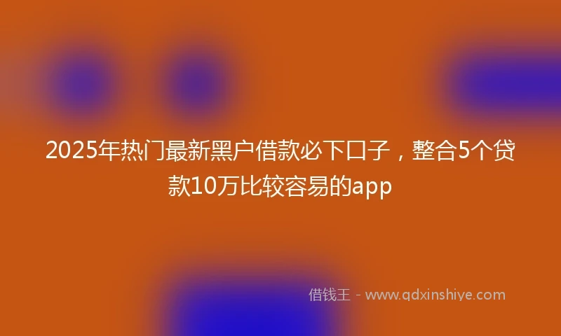 2025年热门最新黑户借款必下口子，整合5个贷款10万比较容易的app