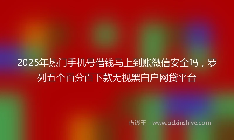 2025年热门手机号借钱马上到账微信安全吗，罗列五个百分百下款无视黑白户网贷平台