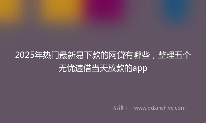 2025年热门最新易下款的网贷有哪些，整理五个无忧速借当天放款的app