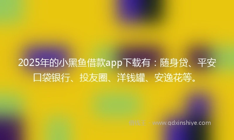2025年的小黑鱼借款app下载有：随身贷、平安口袋银行、投友圈、洋钱罐、安逸花等。