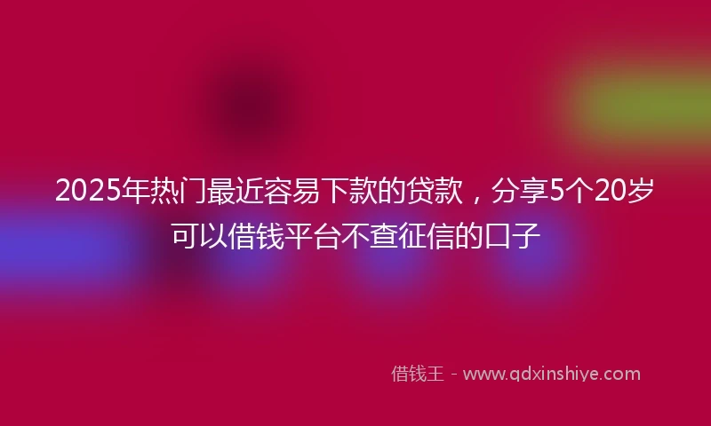 2025年热门最近容易下款的贷款，分享5个20岁可以借钱平台不查征信的口子