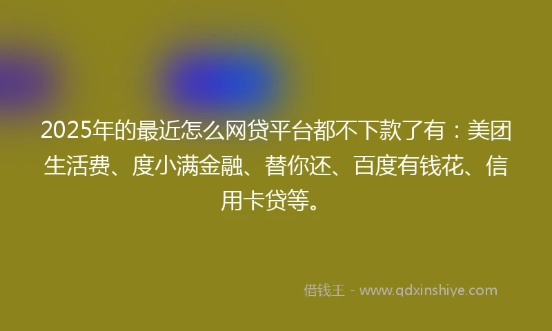 2025年的最近怎么网贷平台都不下款了有：美团生活费、度小满金融、替你还、百度有钱花、信用卡贷等。