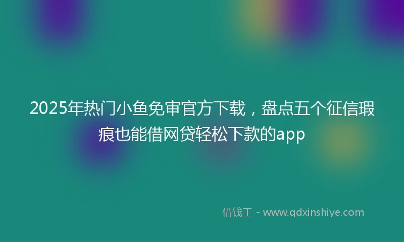 2025年热门小鱼免审官方下载，盘点五个征信瑕疵也能借网贷轻松下款的app