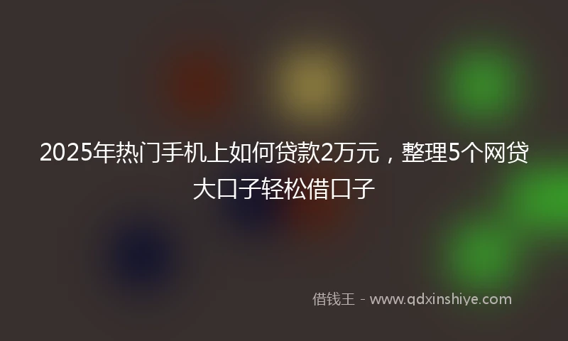 2025年热门手机上如何贷款2万元，整理5个网贷大口子轻松借口子