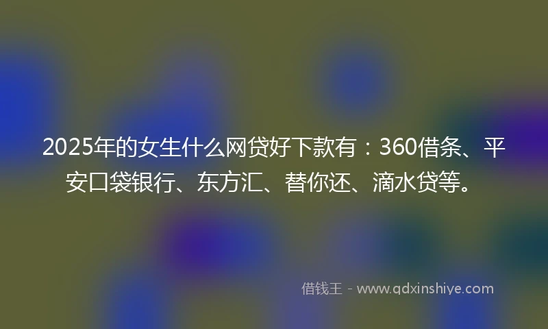 2025年的女生什么网贷好下款有：360借条、平安口袋银行、东方汇、替你还、滴水贷等。
