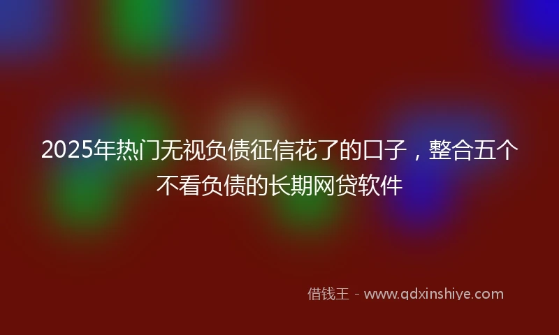 2025年热门无视负债征信花了的口子，整合五个不看负债的长期网贷软件