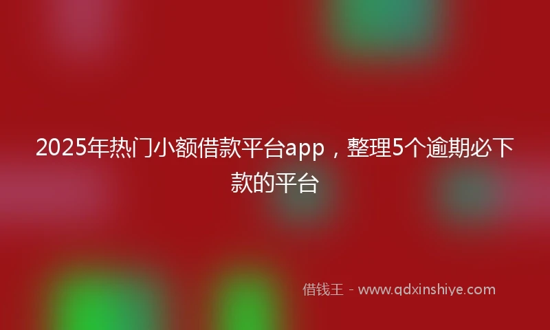 2025年热门小额借款平台app，整理5个逾期必下款的平台